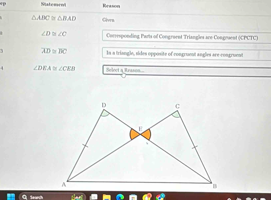 ep Statement Reason
△ ABC≌ △ BAD Given
∠ D≌ ∠ C
2 Corresponding Parts of Congruent Triangles are Congruent (CPCTC)
overline AD≌ overline BC
3 In a triangle, sides opposite of congruent angles are congruent 
4 ∠ DEA≌ ∠ CEB Select a Reason... 
Search