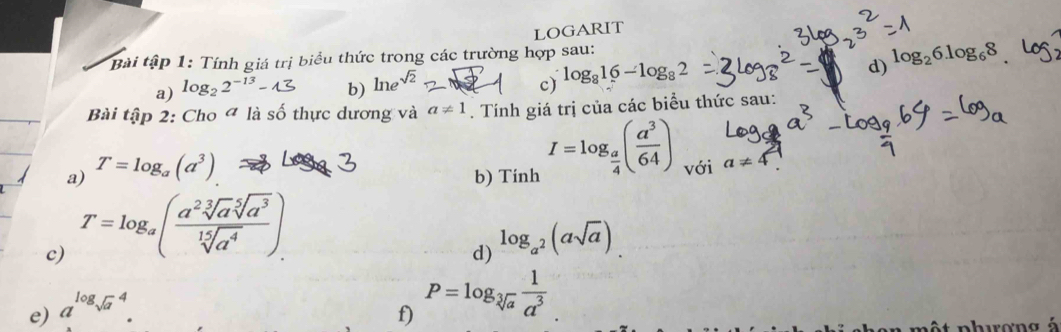 LOGARIT 
tiểu thức trong các trường hợp sau: 
d) log _26log _68
a) log₂ 2−'³ - 1 b) lne sqrt(2)
c) log _816-log _82
Bài tập 2: Cho ª là số thực dương và a!= 1. Tính giá trị của các biểu thức sau: 
b) Tinh I=log _ a/4 ( a^3/64 )
a) T=log _a(a^3) với a!= 4
c) T=log _a( a^2sqrt[3](a)sqrt[5](a^3)/sqrt[15](a^4) ). 
d) 
e) a^((log sqrt(a)^4). log _a^2)(asqrt(a)). 
f) P=log _sqrt[3](a) 1/a^3 
arơng á