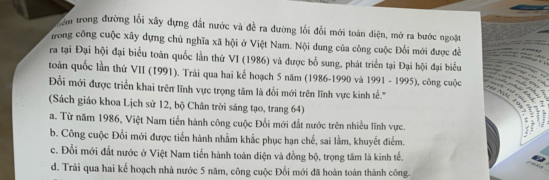 tiểm trong dường lối xây dựng đất nước và đề ra dường lối đổi mới toàn diện, mở ra bước ngoặt
trong công cuộc xây dựng chủ nghĩa xã hội ở Việt Nam. Nội dung của công cuộc Đồi mới được đề
ra tại Đại hội đại biểu toàn quốc lần thứ VI (1986) và được bổ sung, phát triển tại Đại hội đại biểu
toàn quốc lần thứ VII (1991). Trải qua hai kế hoạch 5 năm (1986-1990 và 1991 - 1995), công cuộc d phei khi
Đỗi mới được triển khai trên lĩnh vực trọng tâm là đổi mới trên lĩnh vực kinh tế.''
ân h á 
v c ủ 

(Sách giáo khoa Lịch sử 12, bộ Chân trời sáng tạo, trang 64)
a. Từ năm 1986, Việt Nam tiến hành công cuộc Đổi mới đất nước trên nhiều lĩnh vực.
i
b. Công cuộc Đổi mới được tiến hành nhằm khắc phục hạn chế, sai lầm, khuyết điểm.
c. Đổi mới đất nước ở Việt Nam tiến hành toàn diện và đồng bộ, trọng tâm là kinh tế.
d. Trải qua hai kế hoạch nhà nước 5 năm, công cuộc Đổi mới đã hoàn toàn thành công.