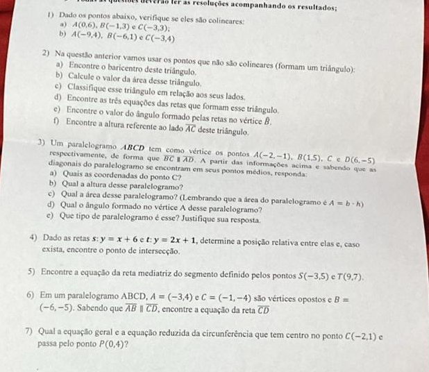 deverão ler as resoluções acompanhando os resultados:
1) Dado os pontos abaixo, verifique se eles são colineares:
a) A(0,6),B(-1,3) e C(-3,3);
b) A(-9,4),B(-6,1) e C(-3,4)
2) Na questão anterior vamos usar os pontos que não são colineares (formam um triângulo):
a) Encontre o baricentro deste triângulo.
b) Calcule o valor da área desse triângulo.
c) Classifique esse triângulo em relação aos seus lados.
d) Encontre as três equações das retas que formam esse triângulo.
e) Encontre o valor do ângulo formado pelas retas no vértice B.
f) Encontre a altura referente ao lado overline AC deste triângulo.
3) Um paralelogramo ABCD tem como vértice os pontos A(-2,-1),B(1,5). C c D(6,-5)
respectivamente, de forma que overline BC overline AD. A partir das informações acima e sabendo que as
diagonais do paralelogramo se encontram em seus pontos médios, responda:
a) Quais as coordenadas do ponto C?
b) Qual a altura desse paralelogramo?
c) Qual a área desse paralelogramo? (Lembrando que a área do paralelogramo é A=b· h)
d) Qual o ângulo formado no vértice A desse paralelogramo?
e) Que tipo de paralelogramo é esse? Justifique sua resposta.
4) Dado as retas s: y=x+6 c t:y=2x+1 , determine a posição relativa entre elas e, caso
exista, encontre o ponto de intersecção.
5) Encontre a equação da reta mediatriz do segmento definido pelos pontos S(-3,5) c T(9,7).
6) Em um paralelogramo ABCD, A=(-3,4) e C=(-1,-4) são vértices opostos e B=
(-6,-5). Sabendo que overline AB overline CD , encontre a equação da reta overline CD
7) Qual a equação geral e a equação reduzida da circunferência que tem centro no ponto C(-2,1) c
passa pelo ponto P(0,4) ?