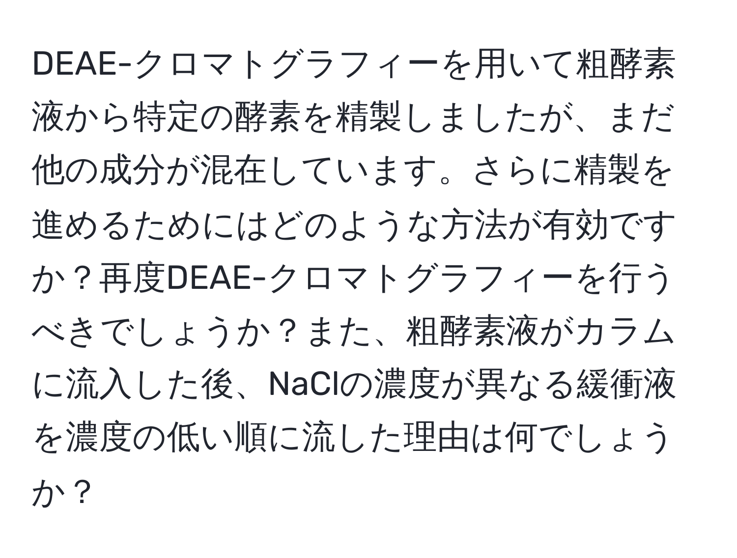 DEAE-クロマトグラフィーを用いて粗酵素液から特定の酵素を精製しましたが、まだ他の成分が混在しています。さらに精製を進めるためにはどのような方法が有効ですか？再度DEAE-クロマトグラフィーを行うべきでしょうか？また、粗酵素液がカラムに流入した後、NaClの濃度が異なる緩衝液を濃度の低い順に流した理由は何でしょうか？