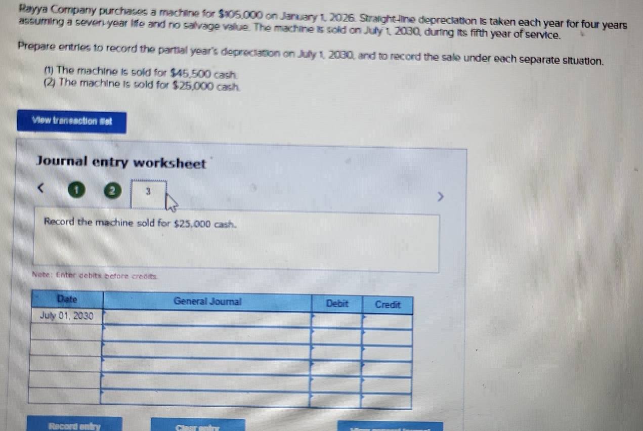 Rayya Company purchases a machine for $105,000 on January 1, 2026. Straight-line depreciation is taken each year for four years
assuring a seven-year life and no salivage vallue. The machine is solid on July 1, 2030, during its fifth year of service. 
Prepare entries to record the partial year's depreciation on July 1, 2030, and to record the sale under each separate situation. 
(1) The machine is sold for $45,500 cash. 
(2) The machine is sold for $25,000 cash. 
View traneaction 8st 
Journal entry worksheet 
2 3 
Record the machine sold for $25,000 cash. 
Note: Enter debits before credits 
Record entry