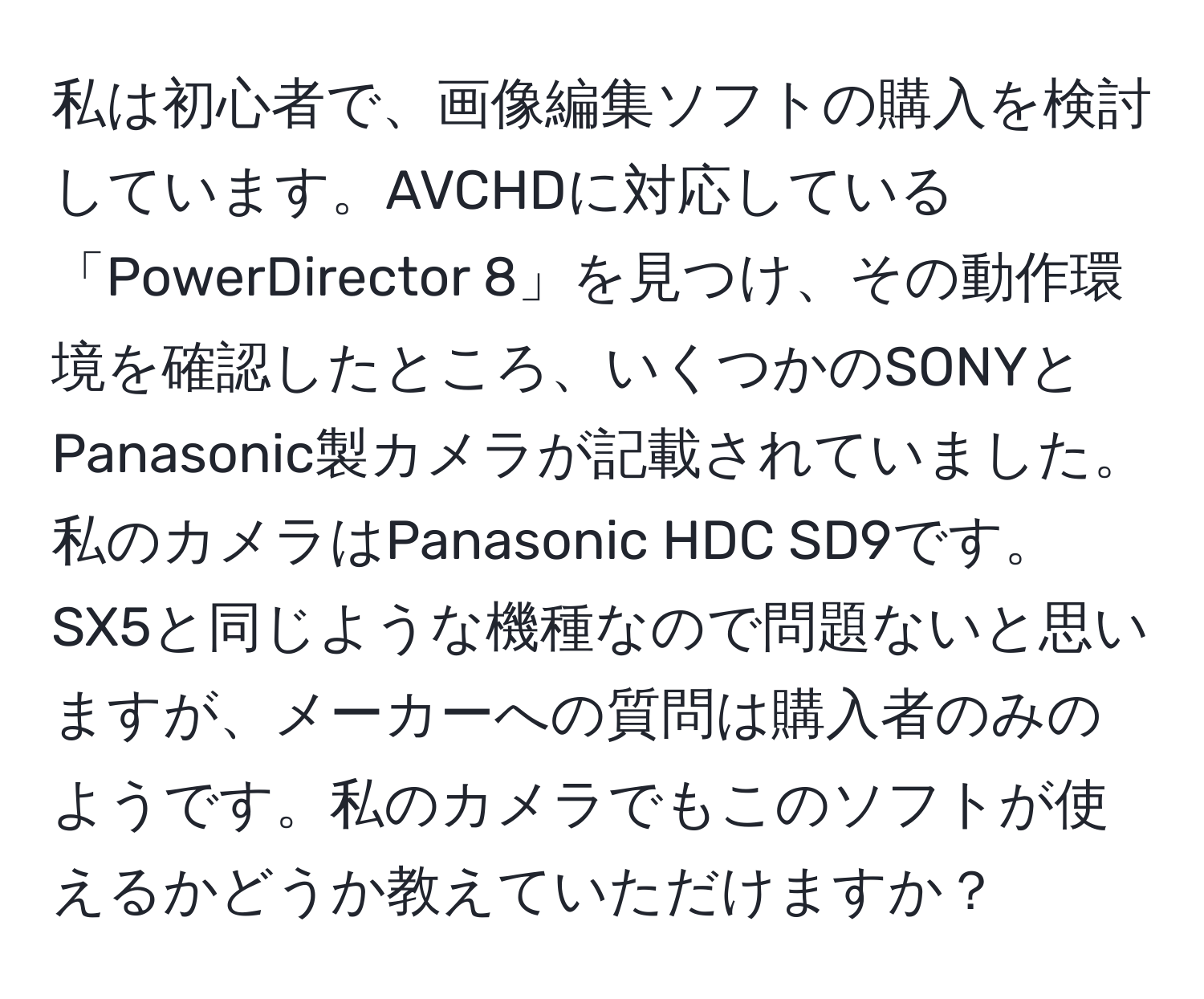 私は初心者で、画像編集ソフトの購入を検討しています。AVCHDに対応している「PowerDirector 8」を見つけ、その動作環境を確認したところ、いくつかのSONYとPanasonic製カメラが記載されていました。私のカメラはPanasonic HDC SD9です。SX5と同じような機種なので問題ないと思いますが、メーカーへの質問は購入者のみのようです。私のカメラでもこのソフトが使えるかどうか教えていただけますか？