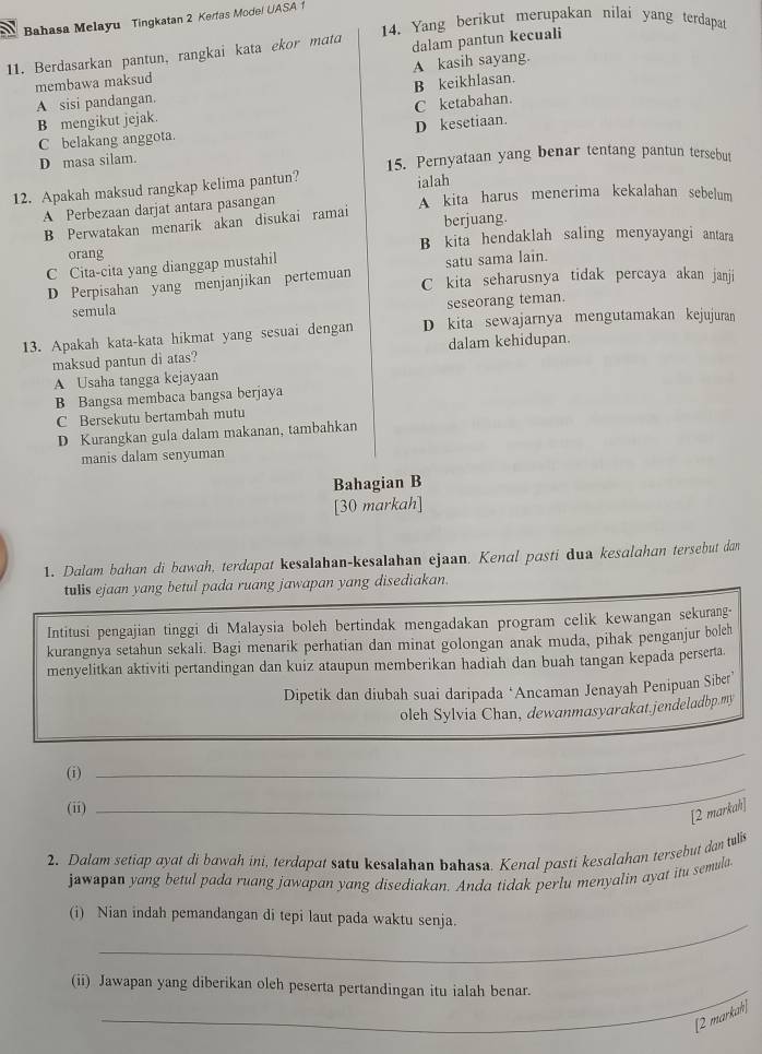 Bahasa Melayu Tingkatan 2 Kerfas Mode! UASA 1
14. Yang berikut merupakan nilai yang terdapat
11. Berdasarkan pantun, rangkai kata ekor mata dalam pantun kecuali
membawa maksud A kasih sayang.
A sisi pandangan.
C ketabahan.
B mengikut jejak. B keikhlasan.
D kesetiaan.
C belakang anggota.
D masa silam. 15. Pernyataan yang benar tentang pantun tersebut
12. Apakah maksud rangkap kelima pantun? ialah
A Perbezaan darjat antara pasangan A kita harus menerima kekalahan sebelum
B Perwatakan menarik akan disukai ramai berjuang.
orang B kita hendaklah saling menyayangi antara
C Cita-cita yang dianggap mustahil
satu sama lain.
D Perpisahan yang menjanjikan pertemuan C kita seharusnya tidak percaya akan janji
seseorang teman.
semula
13. Apakah kata-kata hikmat yang sesuai dengan D kita sewajarnya mengutamakan kejujuran
maksud pantun di atas? dalam kehidupan.
A Usaha tangga kejayaan
B Bangsa membaca bangsa berjaya
C Bersekutu bertambah mutu
D Kurangkan gula dalam makanan, tambahkan
manis dalam senyuman
Bahagian B
[30 markah]
1. Dalam bahan di bawah, terdapat kesalahan-kesalahan ejaan. Kenal pasti dua kesalahan tersebut dan
tulls ejaan yang betul pada ruang jawapan yang disediakan.
Intitusi pengajian tinggi di Malaysia boleh bertindak mengadakan program celik kewangan sekurang-
kurangnya setahun sekali. Bagi menarik perhatian dan minat golongan anak muda, pihak penganjur boleh
menyelitkan aktiviti pertandingan dan kuiz ataupun memberikan hadiah dan buah tangan kepada perserta.
Dipetik dan diubah suai daripada ‘Ancaman Jenayah Penipuan Siber
oleh Sylvia Chan, dewanmasyarakat.jendeladbp.my
(i)
_
(ii)
_
[2 markah]
2. Dalam setiap ayat di bawah ini, terdapat satu kesalshan bahasa. Kenal pasti kesalahan tersebut dan tulis
jawapan yang betul pada ruang jawapan yang disediakan. Anda tidak perlu menyalin ayat itu semula
_
(i) Nian indah pemandangan di tepi laut pada waktu senja.
(ii) Jawapan yang diberikan oleh peserta pertandingan itu ialah benar.
[2 markah]