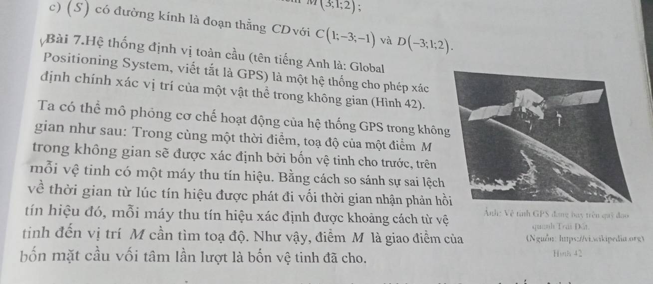 (3;1;2); 
c) (S) có đường kính là đoạn thằng CDvới C(1;-3;-1) và D(-3;1;2). 
Bài 7.Hệ thống định vị toàn cầu (tên tiếng Anh là: Global 
Positioning System, viết tắt là GPS) là một hệ thống cho phép xác 
định chính xác vị trí của một vật thể trong không gian (Hình 42). 
Ta có thể mô phỏng cơ chế hoạt động của hệ thống GPS trong khôn 
gian như sau: Trong cùng một thời điểm, toạ độ của một điểm M 
trong không gian sẽ được xác định bởi bốn vệ tinh cho trước, trên 
mỗi vệ tinh có một máy thu tín hiệu. Bằng cách so sánh sự sai lệch 
về thời gian từ lúc tín hiệu được phát đi vối thời gian nhận phản hồ 
tín hiệu đó, mỗi máy thu tín hiệu xác định được khoảng cách từ vệ 
Ảnh: Vệ tỉnh GPS đang bay trên quỹ đạo 
quanh Trải Đất 
tinh đến vị trí M cần tìm toạ độ. Như vậy, điểm M là giao điểm của (Nguồn: hups://vi.wikipedia.org) 
bốn mặt cầu vối tâm lần lượt là bốn vệ tinh đã cho. 
Hinh 42