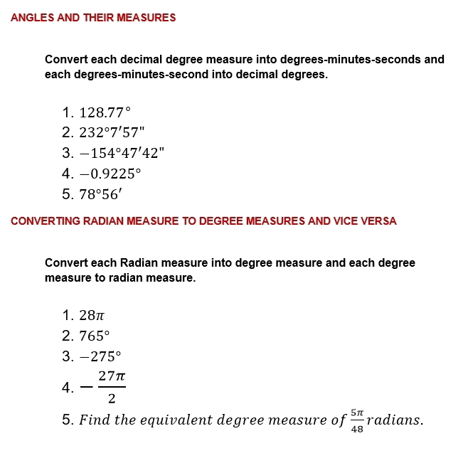 ANGLES AND THEIR MEASURES 
Convert each decimal degree measure into degrees - minutes - seconds and 
each degrees- minutes-second into decimal degrees. 
1. 128.77°
2. 232°7'57''
3. -154°47'42''
4. -0.9225°
5. 78°56'
CONVERTING RADIAN MEASURE TO DEGREE MEASURES AND VICE VERSA 
Convert each Radian measure into degree measure and each degree
measure to radian measure. 
1. 28π
2. 765°
3. -275°
4. - 27π /2 
5. Find the equivalent degree measure of  5π /48  radians.