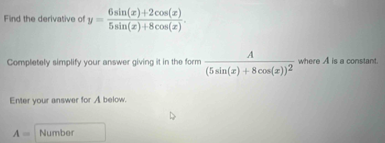 Find the derivative of y= (6sin (x)+2cos (x))/5sin (x)+8cos (x) . 
Completely simplify your answer giving it in the form frac A(5sin (x)+8cos (x))^2 where A is a constant.
Enter your answer for A below.
A= Number