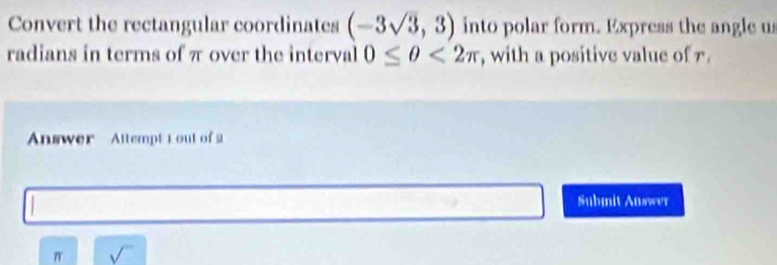 Convert the rectangular coordinates (-3sqrt(3),3) into polar form. Express the angle us 
radians in terms of π over the interval 0≤ θ <2π , with a positive value of 7. 
Answer Attempt L out of 2 
Submit Answer
π sqrt()