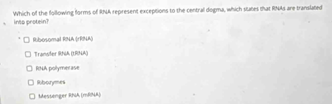 Which of the following forms of RNA represent exceptions to the central dogma, which states that RNAs are translated
into protein?
Ribosomal RNA (rRNA)
Transfer RNA (tRNA)
RNA polymerase
Ribozymes
Messenger RNA (mRNA)