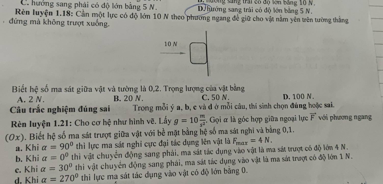 hường sáng trai có độ lớn băng 10 N.
C. hướng sang phải có độ lớn bằng 5 N. D. hướng sang trái có độ lớn bằng 5 N.
Rèn luyện 1.18: Cần một lực có độ lớn 10 N theo phương ngang để giữ cho vật nằm yên trên tường thắng
đứng mà không trượt xuống.
10 N
Biết hệ số ma sát giữa vật và tường là 0,2. Trọng lượng của vật bằng
A. 2 N. B. 20 N. C. 50 N. D. 100 N.
Câu trắc nghiệm đúng sai Trong mỗi ý a, b, c và d ở mỗi câu, thí sinh chọn đúng hoặc sai.
Rèn luyện 1.21: Cho cơ hệ như hình vẽ. Lấy g=10 m/s^2 . Gọi α là góc hợp giữa ngoại lực vector F với phương ngang
(0x) 0. Biết hệ số ma sát trượt giữa vật với bề mặt bằng hệ số ma sát nghi và bằng 0, 1.
a. Khi alpha =90° thì lực ma sát nghỉ cực đại tác dụng lên vật là F_max=4N.
b. Khi alpha =0^0 thì vật chuyển động sang phải, ma sát tác dụng vào vật là ma sát trượt có độ lớn 4 N.
c. Khi alpha =30° thì vật chuyển động sang phải, ma sát tác dụng vào vật là ma sát trượt có độ lớn 1 N.
d. Khi alpha =270° thì lực ma sát tác dụng vào vật có độ lớn bằng 0.