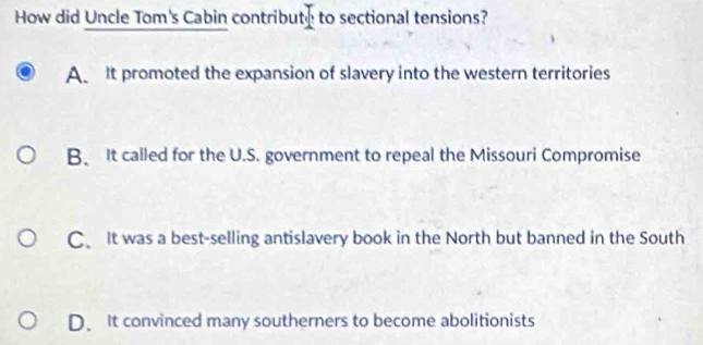 How did Uncle Tom's Cabin contribute to sectional tensions?
A It promoted the expansion of slavery into the western territories
B. It called for the U.S. government to repeal the Missouri Compromise
C、 It was a best-selling antislavery book in the North but banned in the South
D. It convinced many southerners to become abolitionists