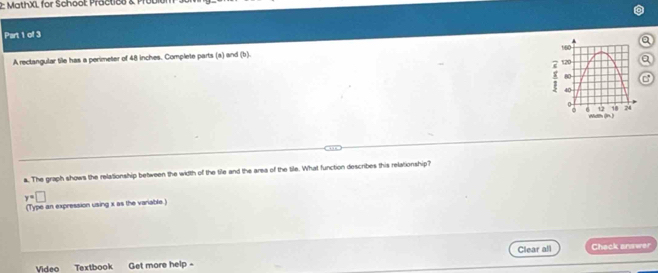 2: MathXL for School: Practice & Prol 
Part 1 of 3 
A rectangular tile has a perimeter of 48 inches. Complete parts (a) and (b). a 
a 
C 
a. The graph shows the relationship between the width of the tile and the area of the tile. What function describes this relationship?
y=□
(Type an expression using x as the variable.) 
Video Textbook Get more help - Clear all 
Check answer