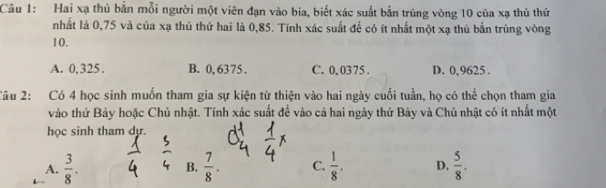 Hai xạ thủ bắn mỗi người một viên đạn vào bia, biết xác suất bắn trúng vòng 10 của xạ thủ thứ
nhất là 0,75 và của xạ thủ thứ hai là 0,85. Tính xác suất để có ít nhất một xạ thủ bắn trúng vòng
10.
A. 0, 325. B. 0, 6375. C. 0,0375. D. 0,9625.
Câu 2: Có 4 học sinh muốn tham gia sự kiện từ thiện vào hai ngày cuối tuần, họ có thể chọn tham gia
vào thứ Bảy hoặc Chủ nhật. Tính xác suất để vào cả hai ngày thứ Bảy và Chủ nhật có ít nhất một
học sinh tham dự.
A.  3/8 .  7/8 . C.  1/8 . D.  5/8 . 
B.