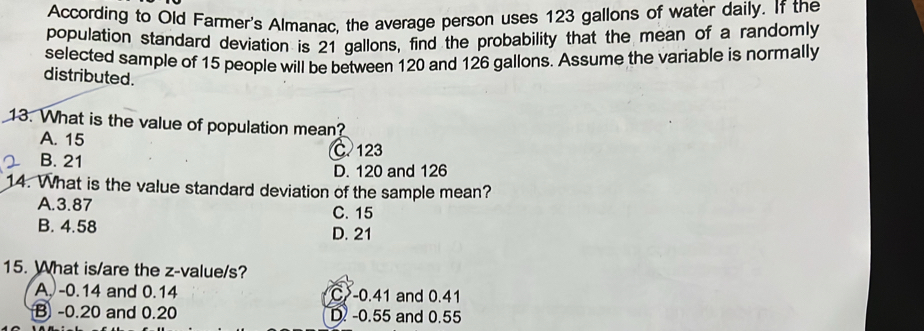 According to Old Farmer's Almanac, the average person uses 123 gallons of water daily. If the
population standard deviation is 21 gallons, find the probability that the mean of a randomly
selected sample of 15 people will be between 120 and 126 gallons. Assume the variable is normally
distributed.
13. What is the value of population mean?
A. 15
C. 123
B. 21
D. 120 and 126
14. What is the value standard deviation of the sample mean?
A. 3.87 C. 15
B. 4.58 D. 21
15. What is/are the z-value/s?
A. -0.14 and 0.14 C -0.41 and 0.41
B -0.20 and 0.20 D. -0.55 and 0.55