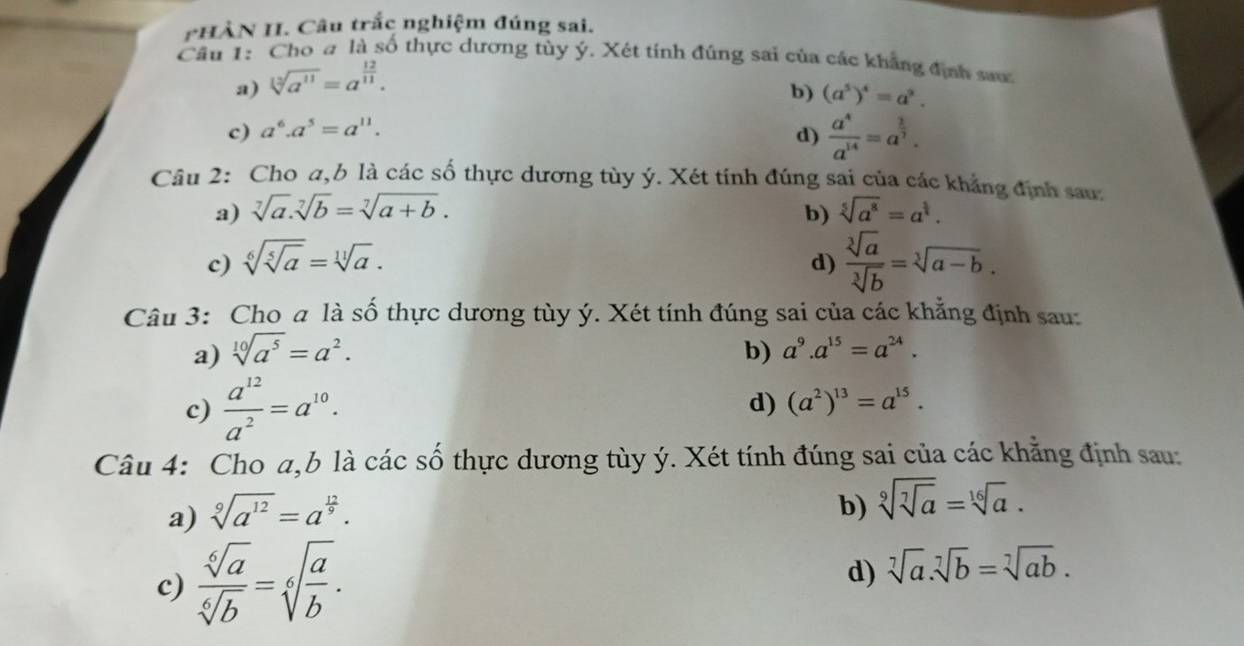 HÀN H. Câu trắc nghiệm đúng sai.
Cầu 1: Cho a là số thực dương tùy ý. Xét tính đúng sai của các khẳng định sau
a) sqrt[12](a^(11))=a^(frac 12)11.
b) (a^5)^4=a^2.
c) a^6.a^5=a^(11).
d)  a^4/a^(14) =a^(frac 1)7.
Câu 2: Cho a,b là các số thực dương tùy ý. Xét tính đúng sai của các khẳng định sau
a) sqrt[7](a).sqrt[7](b)=sqrt[7](a+b). b) sqrt[5](a^8)=a^(frac 1)2.
c) sqrt[6](sqrt [5]a)=sqrt[11](a).
d)  sqrt[3](a)/sqrt[3](b) =sqrt[3](a-b).
Câu 3: Cho a là số thực dương tùy ý. Xét tính đúng sai của các khẳng định sau:
a) sqrt[10](a^5)=a^2. b) a^9.a^(15)=a^(24).
c)  a^(12)/a^2 =a^(10).
d) (a^2)^13=a^(15).
Câu 4: Cho a,b là các số thực dương tùy ý. Xét tính đúng sai của các khẳng định sau:
a) sqrt[9](a^(12))=a^(frac 12)9.
b) sqrt[9](sqrt [7]a)=sqrt[16](a).
c)  sqrt[6](a)/sqrt[6](b) =sqrt[6](frac a)b. d) sqrt[7](a).sqrt[7](b)=sqrt[7](ab).