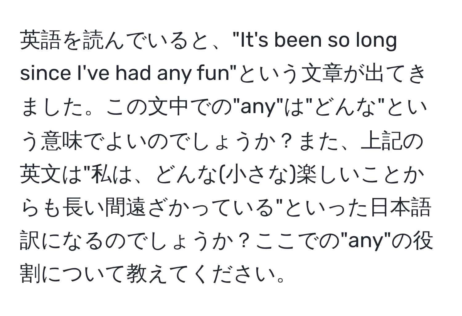 英語を読んでいると、"It's been so long since I've had any fun"という文章が出てきました。この文中での"any"は"どんな"という意味でよいのでしょうか？また、上記の英文は"私は、どんな(小さな)楽しいことからも長い間遠ざかっている"といった日本語訳になるのでしょうか？ここでの"any"の役割について教えてください。