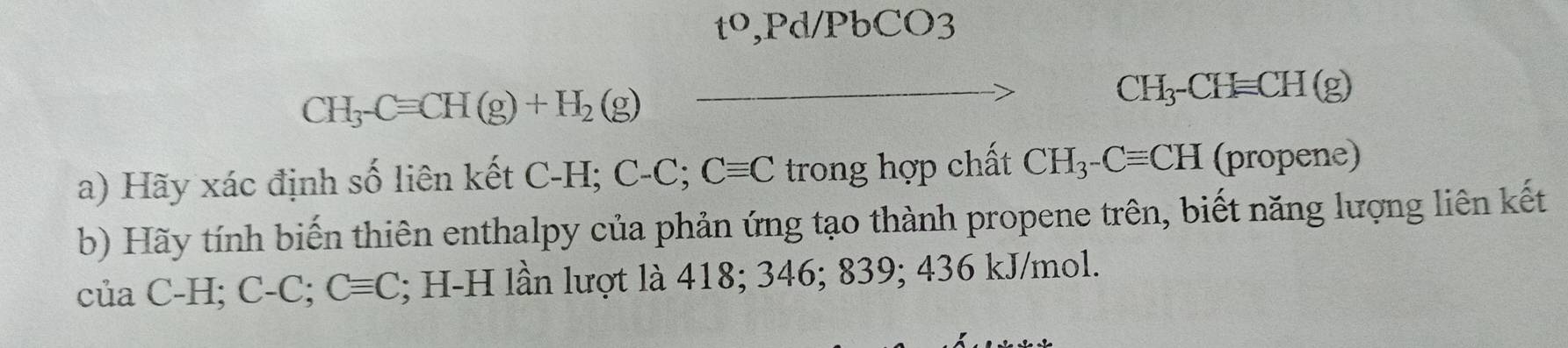 t^0 ,Pd/PbCO3
CH_3-Cequiv CH(g)+H_2(g)
CH_3-CHequiv CH(g)
a) Hãy xác định số liên kết C-H; C-C; Cequiv C trong hợp chất CH_3-Cequiv CH (propene) 
b) Hãy tính biến thiên enthalpy của phản ứng tạo thành propene trên, biết năng lượng liên kết 
của C-H; ( C-C;Cequiv C l; H-H lần lượt là 418; 346; 839; 436 kJ/mol.