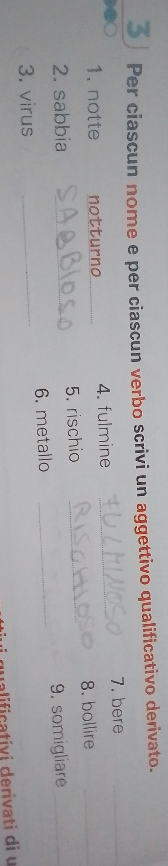 Per ciascun nome e per ciascun verbo scrivi un aggettivo qualificativo derivato. 
7. bere_ 
1. notte notturno _4. fulmine_ 
8. bollire_ 
2. sabbia _5. rischio_ 
6. metallo _9. somigliare_ 
3. virus_ 
qualifiçativi derivati di u