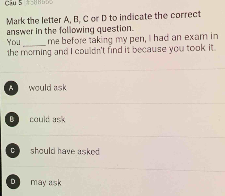 #588666
Mark the letter A, B, C or D to indicate the correct
answer in the following question.
You _me before taking my pen, I had an exam in
the morning and I couldn't find it because you took it.
Awould ask
B could ask
C should have asked
D may ask