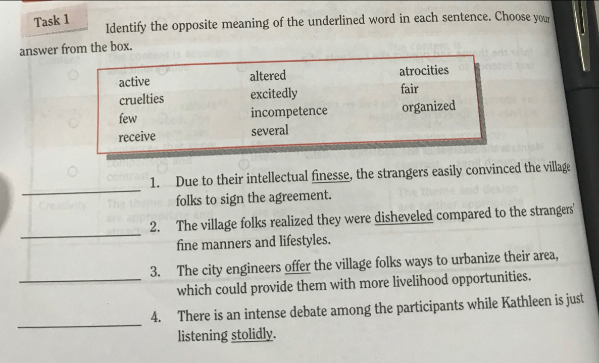 Task 1 Identify the opposite meaning of the underlined word in each sentence. Choose your 
answer from the box. 
_ 
1. Due to their intellectual finesse, the strangers easily convinced the village 
folks to sign the agreement. 
_ 
2. The village folks realized they were disheveled compared to the strangers' 
fine manners and lifestyles. 
3. The city engineers offer the village folks ways to urbanize their area, 
_which could provide them with more livelihood opportunities. 
_ 
4. There is an intense debate among the participants while Kathleen is just 
listening stolidly.