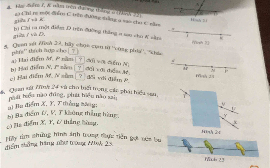 A 
4. Hai điểm I, K năm trên đường thắng a (Hình 22) 
D 
a) Chỉ ra một điểm C trên đưỡng thắng ở sao cho C nằm 
giữa / và K. Hình 21
u
b) Chỉ ra một điểm D trên đường thẳng a sao cho K nằm 
giữa / và D.
K
Hình 22
5, Quan sát Hình 23, hãy chọn cụm từ “cùng phía”, “khác 
phía' thích hợp cho □?: 
d 
a) Hai điểm M, P nằm _? đối với điểm N;
M N P
b) Hai điểm N, P nằm ? đối với điểm M; 
Hình 23
c) Hai điểm M, N nằm ? đối với điểm P. 
6. Quan sát Hình 24 và cho biết trong các phát biểu sau, T 
phát biểu nào đúng, phát biểu nào sai: 
a) Ba điểm X, Y, T thắng hàng;
U
b) Ba điểm U, V, T không thẳng hàng; Y
c) Ba điểm X, Y, U thẳng hàng. X
Hình 24
Hãy tìm những hình ảnh trong thực tiễn gợi nên ba 
điểm thẳng hàng như trong Hình 25. 
Hình 25