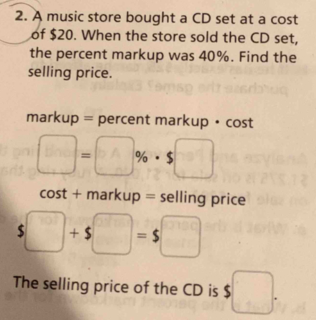 A music store bought a CD set at a cost 
of $20. When the store sold the CD set, 
the percent markup was 40%. Find the 
selling price. 
markup = percent markup • cost
□ =□ % · $□
cost + markup = selling price
□ +$□ =$□
The selling price of the CD is $ □.