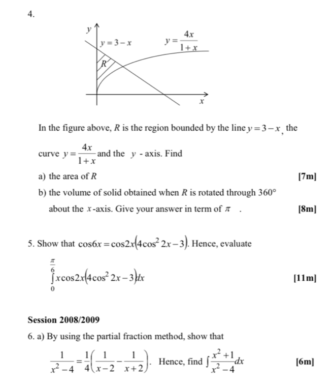 y
y=3-x y= 4x/1+x 
R
In the figure above, R is the region bounded by the line y=3-x , the 
curve y= 4x/1+x  and the y-axis. Find 
a) the area of R [7m] 
b) the volume of solid obtained when R is rotated through 360°
about the x-axis. Give your answer in term of π. [8m] 
5. Show that cos 6x=cos 2x(4cos^22x-3). Hence, evaluate
∈tlimits _0^((frac π)6)xcos 2x(4cos^22x-3)dx
[11m] 
Session 2008/2009 
6. a) By using the partial fraction method, show that
 1/x^2-4 = 1/4 ( 1/x-2 - 1/x+2 ). Hence, find ∈t  (x^2+1)/x^2-4 dx [6m]