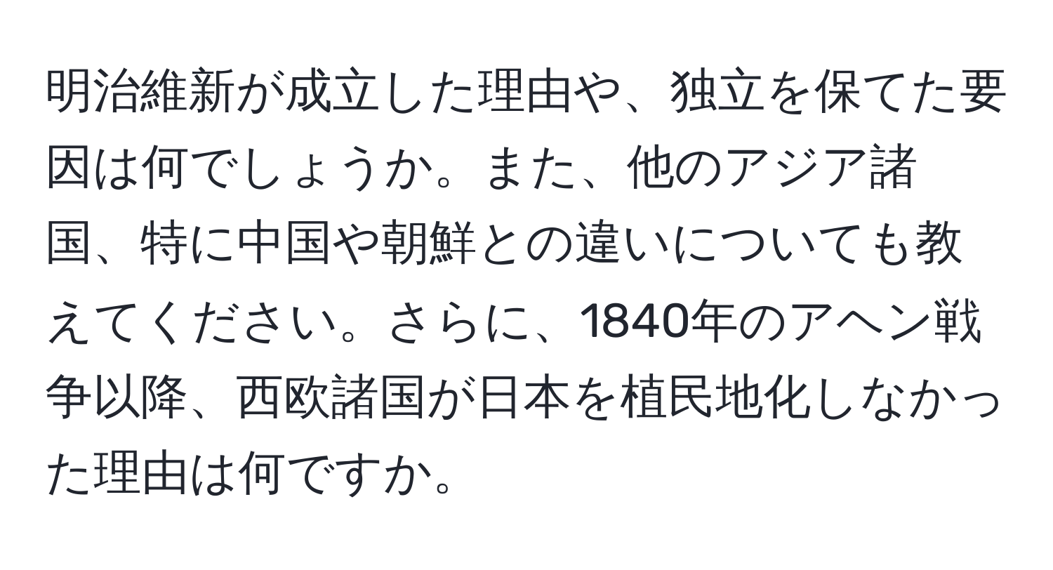 明治維新が成立した理由や、独立を保てた要因は何でしょうか。また、他のアジア諸国、特に中国や朝鮮との違いについても教えてください。さらに、1840年のアヘン戦争以降、西欧諸国が日本を植民地化しなかった理由は何ですか。