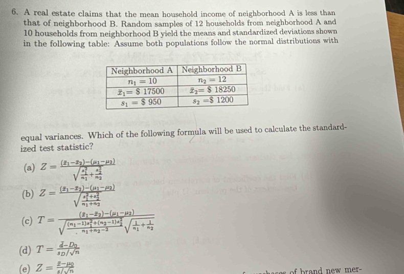 A real estate claims that the mean household income of neighborhood A is less than
that of neighborhood B. Random samples of 12 households from neighborhood A and
10 households from neighborhood B yield the means and standardized deviations shown
in the following table: Assume both populations follow the normal distributions with
equal variances. Which of the following formula will be used to calculate the standard-
ized test statistic?
(a) Z=frac (overline x_1-overline x_2)-(mu _1-mu _2)(sqrt(frac s_1)^2)n_1+frac (s_2)^2n_2
(b) Z=frac (overline x_1-overline x_2)-(mu _1-mu _2)(sqrt(frac s_1)^2+s_2^2n_1)+n_2
(c) T=frac (z_1-overline z_2)-(mu _1-mu _2)sqrt(frac (n_1)-1)z_1^(2+(n_2)-1)z_2^2n_1+n_2-2sqrt(frac 1)n_1+frac 1n_2
(d) T=frac d-D_0s_D/sqrt(n)
(e) Z=frac overline x-mu _0s/sqrt(n)
brand new mer-