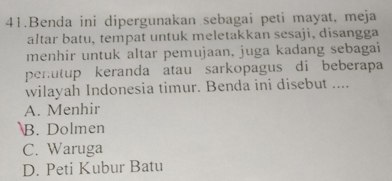 Benda ini dipergunakan sebagai peti mayat, meja
altar batu, tempat untuk meletakkan sesaji, disangga
menhir untuk altar pemujaan, juga kadang sebagai
penutup keranda atau sarkopagus di beberapa
wilayah Indonesia timur. Benda ini disebut ....
A. Menhir
B. Dolmen
C. Waruga
D. Peti Kubur Batu