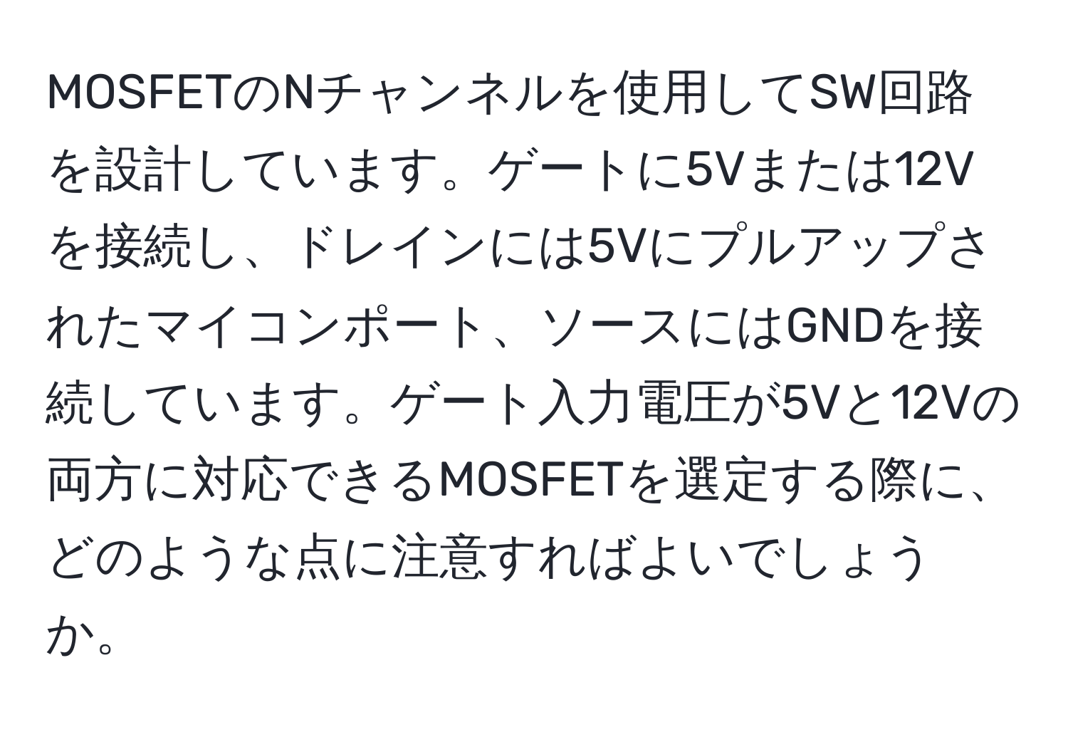 MOSFETのNチャンネルを使用してSW回路を設計しています。ゲートに5Vまたは12Vを接続し、ドレインには5Vにプルアップされたマイコンポート、ソースにはGNDを接続しています。ゲート入力電圧が5Vと12Vの両方に対応できるMOSFETを選定する際に、どのような点に注意すればよいでしょうか。