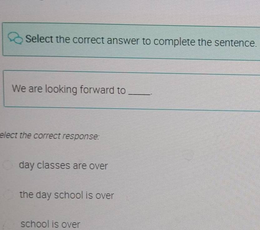 Select the correct answer to complete the sentence.
We are looking forward to_
elect the correct response:
day classes are over
the day school is over
school is over