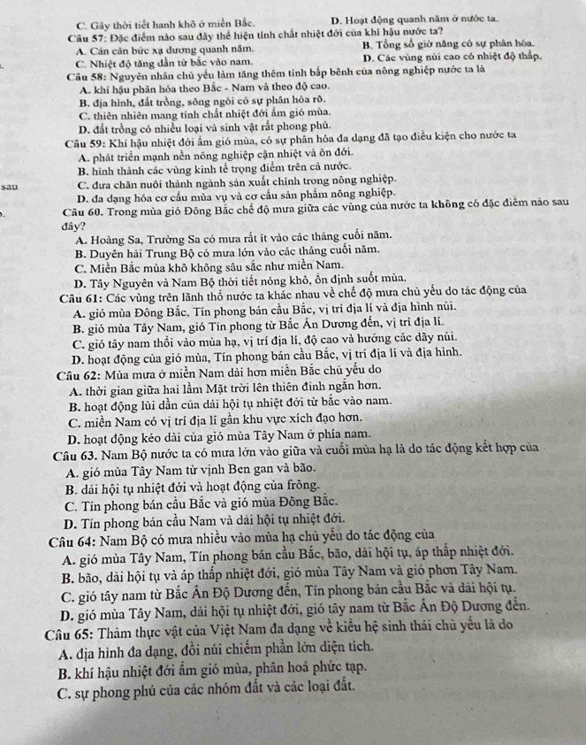 C. Gây thời tiết hanh khô ở miền Bắc. D. Hoạt động quanh năm ở nước ta.
Câu 57: Đặc điểm nào sau đây thể hiện tính chất nhiệt đới của khí hậu nước ta?
A. Cản cân bức xạ dương quanh năm. B. Tổng số giờ năng có sự phân hóa.
C. Nhiệt độ tăng dần từ bắc vào nam. D. Các vùng núi cao có nhiệt độ thấp.
Câu 58: Nguyên nhân chủ yểu làm tăng thêm tính bắp bênh của nông nghiệp nước ta là
A. khi hậu phân hóa theo Bắc - Nam và theo độ cao.
B. địa hình, đất trồng, sông ngòi có sự phân hóa rồ.
C. thiên nhiên mang tính chất nhiệt đới ẩm gió mùa.
D. đất trồng có nhiều loại và sinh vật rất phong phú.
Câu 59: Khí hậu nhiệt đới ấm gió mùa, có sự phân hóa đa dạng đã tạo điều kiện cho nước ta
A. phát triển mạnh nền nông nghiệp cận nhiệt và ôn đới.
B. hình thành các vùng kinh tể trọng điểm trên cả nước.
sau C. đưa chăn nuôi thành ngành sản xuất chính trong nông nghiệp.
D. đa dạng hóa cơ cấu mùa vụ và cơ cấu sản phẩm nông nghiệp.
Câu 60. Trong mùa gió Đông Bắc chế độ mưa giữa các vùng của nước ta không có đặc điểm nào sau
đây?
A. Hoàng Sa, Trường Sa có mưa rắt ít vào các tháng cuối năm.
B. Duyên hải Trung Bộ có mưa lớn vào các tháng cuối năm.
C. Miền Bắc mùa khô không sâu sắc như miền Nam.
D. Tây Nguyên và Nam Bộ thời tiết nóng khô, ồn định suốt mùa.
Câu 61: Các vùng trên lãnh thổ nước ta khác nhau về chế độ mưa chủ yếu do tác động của
A. gió mùa Đông Bắc, Tín phong bản cầu Bắc, vị trí địa lí và địa hình núi.
B. gió mùa Tây Nam, gió Tín phong từ Bắc Ấn Dương đến, vị trí địa li.
C. gió tây nam thổi vào mùa hạ, vị trí địa lí, độ cao và hướng các dãy núi.
D. hoạt động của gió mùa, Tín phong bán cầu Bắc, vị trí địa lí và địa hình.
Câu 62: Mùa mưa ở miền Nam dài hơn miền Bắc chủ yếu do
A. thời gian giữa hai lầm Mặt trời lên thiên đinh ngắn hơn.
B. hoạt động lùi dần của dải hội tụ nhiệt đới từ bắc vào nam.
C. miền Nam có vị trí địa lí gần khu vực xích đạo hơn.
D. hoạt động kéo dài của gió mùa Tây Nam ở phía nam.
Câu 63. Nam Bộ nước ta có mưa lớn vào giữa và cuối mùa hạ là do tác động kết hợp của
A. gió mùa Tây Nam từ vịnh Ben gan và bão.
B. dải hội tụ nhiệt đới và hoạt động của frông.
C. Tín phong bán cầu Bắc và gió mùa Đông Bắc.
D. Tín phong bán cầu Nam và dài hội tụ nhiệt đới.
Câu 64: Nam Bộ có mưa nhiều vào mùa hạ chủ yếu do tác động của
A. gió mùa Tây Nam, Tín phong bán cầu Bắc, bão, dãi hội tụ, áp thấp nhiệt đới.
B. bão, dãi hội tụ và áp thấp nhiệt đới, gió mùa Tây Nam và gió phơn Tây Nam.
C. gió tây nam từ Bắc Ấn Độ Dương đến, Tín phong bản cầu Bắc và dải hội tụ.
D. gió mùa Tây Nam, dải hội tụ nhiệt đới, gió tây nam từ Bắc Ấn Độ Dương đến.
Câu 65: Thảm thực vật của Việt Nam đa dạng về kiểu hệ sinh thái chủ yểu là do
A. địa hình đa đạng, đồi núi chiếm phần lớn diện tich.
B. khí hậu nhiệt đới ẩm gió mùa, phân hoá phức tạp.
C. sự phong phủ của các nhóm đất và các loại đất.