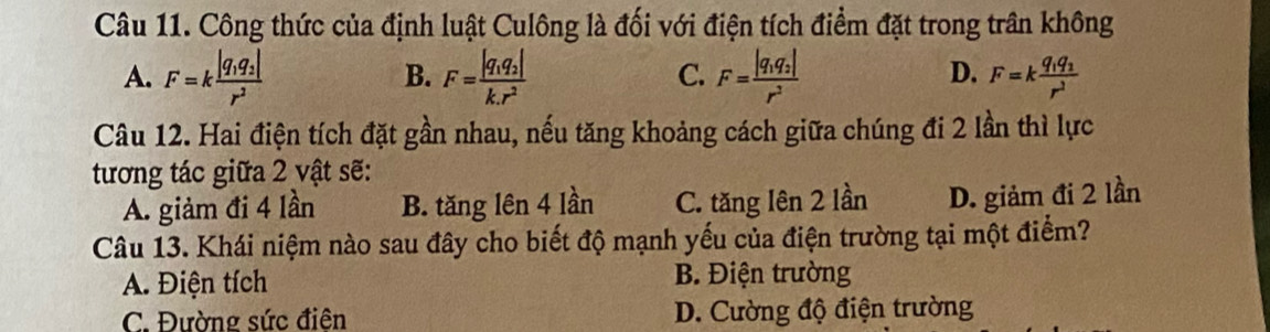 Công thức của định luật Culông là đối với điện tích điểm đặt trong trần không
B.
C.
D.
A. F=kfrac |q_1q_2|r^2 F=frac |q_1q_2|k.r^2 F=frac |q_1q_2|r^2 F=kfrac q_1q_2r^2
Câu 12. Hai điện tích đặt gần nhau, nếu tăng khoảng cách giữa chúng đi 2 lần thì lực
tương tác giữa 2 vật sẽ:
A. giảm đi 4 lần B. tăng lên 4 lần C. tăng lên 2 lần D. giảm đi 2 lần
Câu 13. Khái niệm nào sau đây cho biết độ mạnh yếu của điện trường tại một điểm?
A. Điện tích B. Điện trường
C. Đường sức điên D. Cường độ điện trường