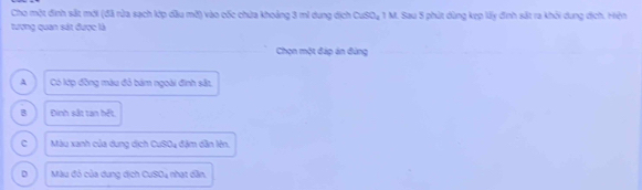 Cho một đinh sắt mới (đã rửa sạch lớp dầu mờ) vào cốc chứa khoảng 3 mi dung dịch CuSO₄ 1 M. Sau 5 phút dùng kẹp lấy đinh sắt ra khỏi dung dịch. Hiện
tương quan sát được là
Chọn một đáp án đùng
A Có lớp đồng màu đỏ bám ngoài đình sắt
B Đinh sắt tan hết.
c Màu xanh của dung dịch CuSO4 đặm dân lên.
D Màu đó của dung dịch CuSO4 nhạt dân,