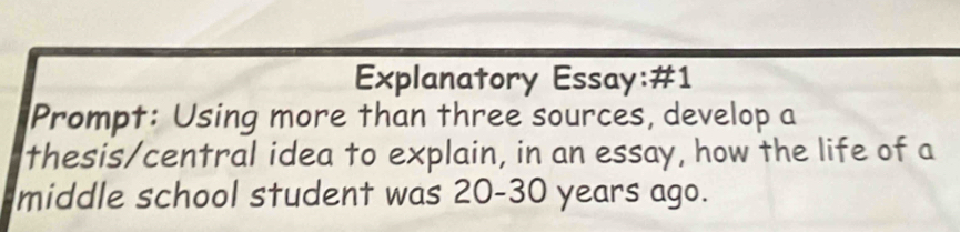 Explanatory Essay:#1 
Prompt: Using more than three sources, develop a 
thesis/central idea to explain, in an essay, how the life of a 
middle school student was 20-30 years ago.