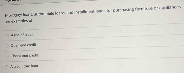 Mortgage loans, automobile loans, and installment loans for purchasing furniture or appliances
are examples of
A line of credit
Open end credit
Closed end credit
A credit card loan