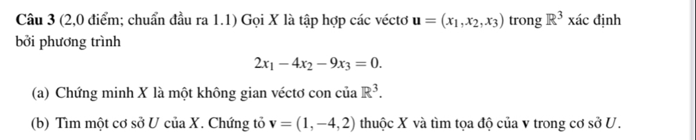 (2,0 điểm; chuẩn đầu ra 1.1) Gọi X là tập hợp các véctơ u=(x_1,x_2,x_3) trong R^3* ac định 
bởi phương trình
2x_1-4x_2-9x_3=0. 
(a) Chứng minh X là một không gian véctơ con của R^3. 
(b) Tìm một cơ sở U của X. Chứng tỏ v=(1,-4,2) thuộc X và tìm tọa độ của v trong cơ sở ở 1