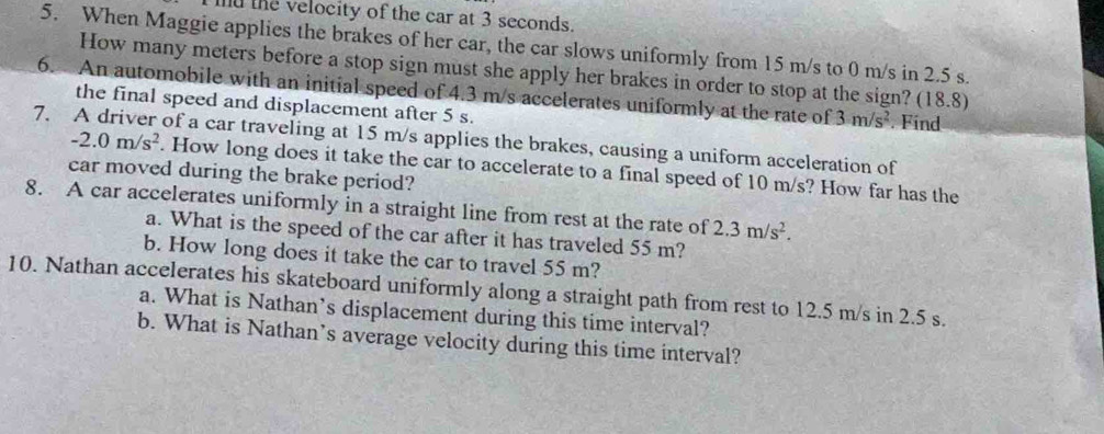 the velocity of the car at 3 seconds. 
5. When Maggie applies the brakes of her car, the car slows uniformly from 15 m/s to 0 m/s in 2.5 s. 
How many meters before a stop sign must she apply her brakes in order to stop at the sign? (18.8) 
6. An automobile with an initial speed of 4.3 m/s accelerates uniformly at the rate of 3m/s^2. Find 
the final speed and displacement after 5 s. 
7. A driver of a car traveling at 15 m/s applies the brakes, causing a uniform acceleration of
-2.0m/s^2. How long does it take the car to accelerate to a final speed of 10 m/s? How far has the 
car moved during the brake period? 
8. A car accelerates uniformly in a straight line from rest at the rate of 2.3m/s^2. 
a. What is the speed of the car after it has traveled 55 m? 
b. How long does it take the car to travel 55 m? 
10. Nathan accelerates his skateboard uniformly along a straight path from rest to 12.5 m/s in 2.5 s. 
a. What is Nathan’s displacement during this time interval? 
b. What is Nathan’s average velocity during this time interval?