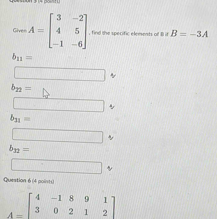 Given A=beginbmatrix 3&-2 4&5 -1&-6endbmatrix , find the specific elements of B if B=-3A
b_11=
□
b_22=
□ a
b_31=
□
b_32= d=
□
Question 6 (4 points)