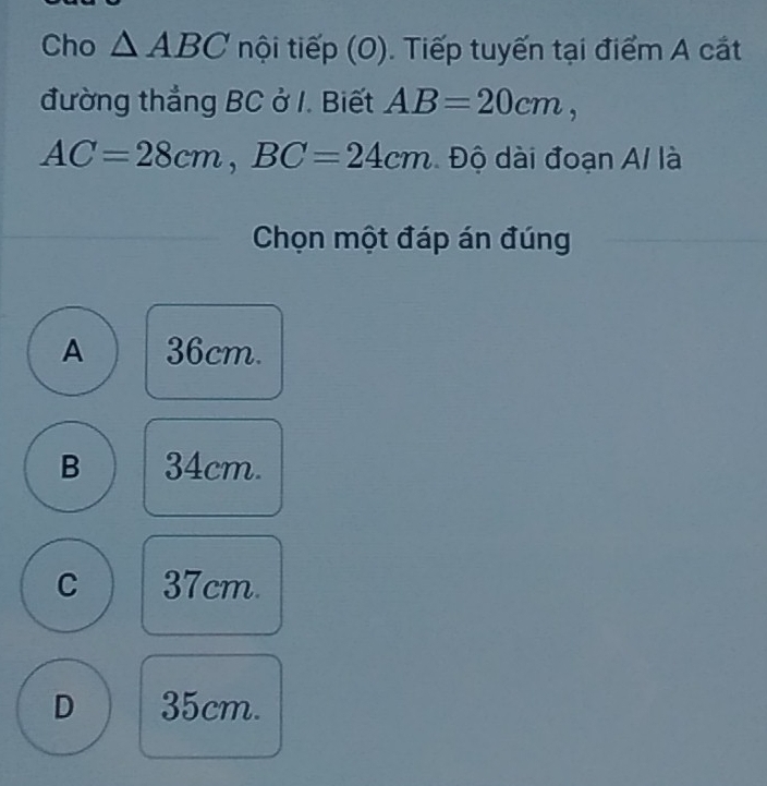 Cho △ ABC nội tiếp (O). Tiếp tuyến tại điểm A cát
đường thắng BC ở I. Biết AB=20cm,
AC=28cm, BC=24cm Độ dài đoạn A/ là
Chọn một đáp án đúng
A 36cm.
B 34cm.
C 37cm.
D 35cm.