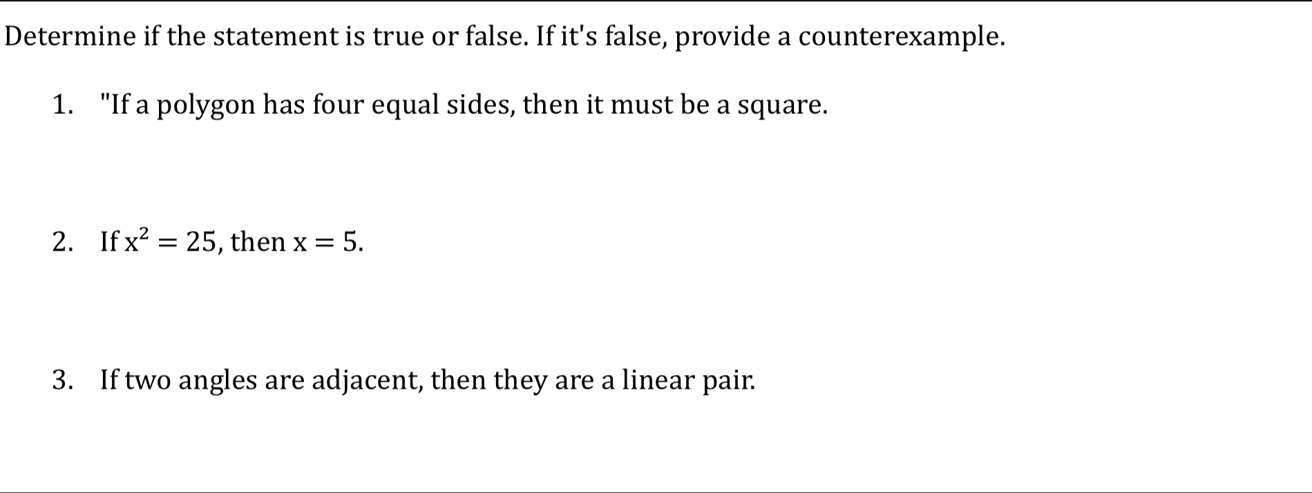 Determine if the statement is true or false. If it's false, provide a counterexample. 
1. "If a polygon has four equal sides, then it must be a square. 
2. If x^2=25 , then x=5. 
3. If two angles are adjacent, then they are a linear pair.