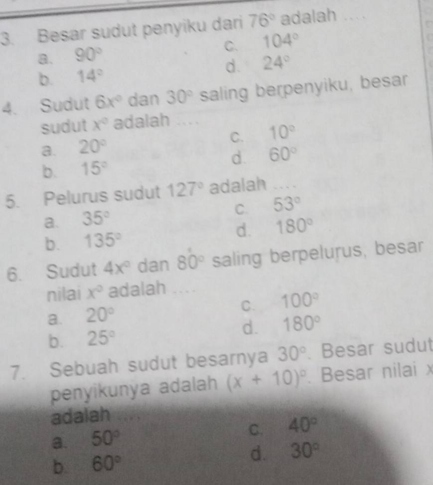 Besar sudut penyiku dari 76° adalah ..
C. 104°
8. 90°
b. 14° d. 24°
4. Sudut 6x° dan 30° saling berpenyiku, besar
sudut x° adalah ....
C. 10°
a. 20°
b. 15° d. 60°
5. Pelurus sudut 127° adalah ....
C. 53°
a. 35°
b. 135° d. 180°
6. Sudut 4x° dan 80° saling berpelurus, besar
nilai x° adalah ....
C. 100°
a. 20°
b. 25° d. 180°
7. Sebuah sudut besarnya 30°. Besar sudut
penyikunya adalah (x+10)^circ . Besar nilai x
adalah
a. 50°
C. 40°
b 60°
d. 30°