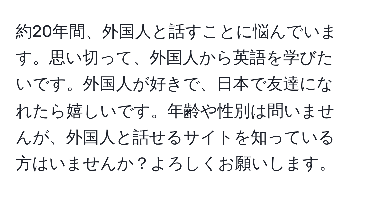 約20年間、外国人と話すことに悩んでいます。思い切って、外国人から英語を学びたいです。外国人が好きで、日本で友達になれたら嬉しいです。年齢や性別は問いませんが、外国人と話せるサイトを知っている方はいませんか？よろしくお願いします。