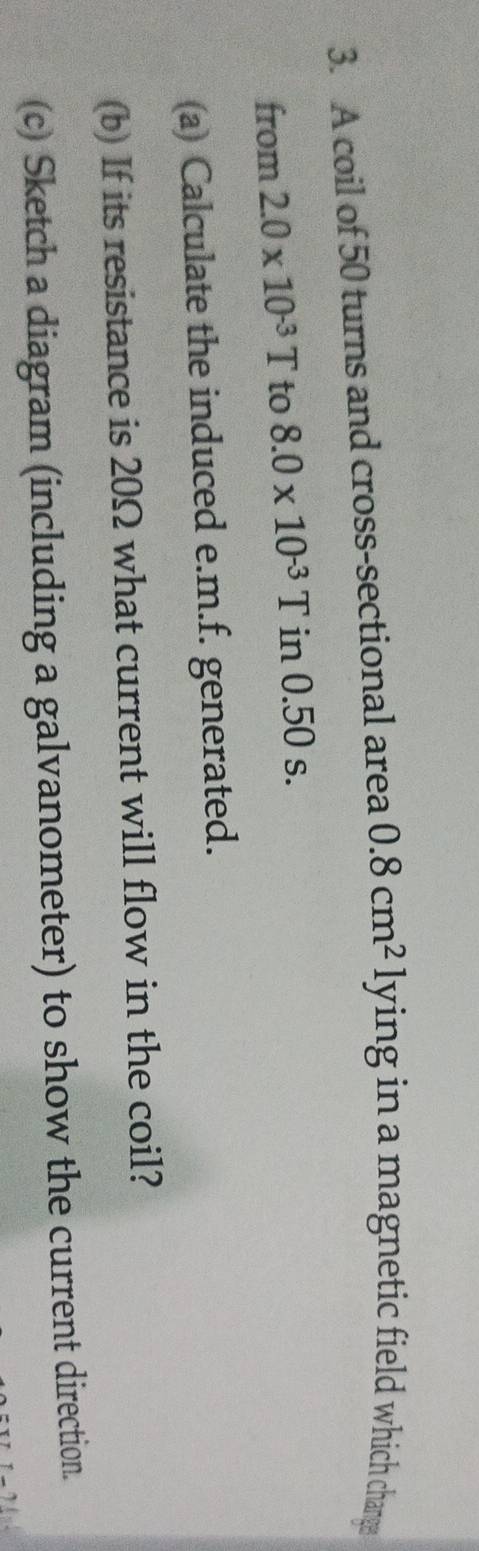A coil of 50 turns and cross-sectional area 0.8cm^2 lying in a magnetic field which chanrge 
from 2.0* 10^(-3)T to 8.0* 10^(-3)T in 0.50 s. 
(a) Calculate the induced e.m.f. generated. 
(b) If its resistance is 20Ω what current will flow in the coil? 
(c) Sketch a diagram (including a galvanometer) to show the current direction.