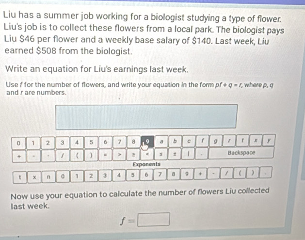 Liu has a summer job working for a biologist studying a type of flower. 
Liu's job is to collect these flowers from a local park. The biologist pays 
Liu $46 per flower and a weekly base salary of $140. Last week, Liu 
earned $508 from the biologist. 
Write an equation for Liu's earnings last week. 
Use f for the number of flowers, and write your equation in the form pf +q=r , where p, q
and r are numbers.
0 1 2 3 4 5 6 7 8 a b C f g r t x y 
+ - . 1 ( ) = > < s ± | . Backspace 
Exponents 
t x n 0  1 2 3 4 5 6 7 8 9 + . 1 ( ) . 
Now use your equation to calculate the number of flowers Liu collected 
last week.
f=□