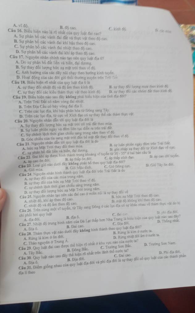 A. vĩ độ. B, độ cao C. Kến đ
Câu 16. Biểu hiện nào là rõ nhất của quy luật đai cao?
A. Sự phân bổ các vành đai đất và thực vật thờn đây can.
B. Sự phân bố các vành đai khi hậu theo độ) cao,
C. Sự phân bố các vành đai nhiệt theo độ cao.
D. Sự phân bố các vành đai khí áp theo độ cao.
Câu 17. Nguyên nhân chính nào tạo nên quy luật địa 67
A. Do sự phân bố đất liên và biển, đại dương.
B. Sự thay đổi lượng bức xạ mặt trời theo vi độ.
C. Anh hướng của các dãy núi chạy theo hướng kinh tuyển.
D. Hoạt động của các đới gió thổi thường xuyên trên Trờ t
Câu 18. Biểu hiện rõ nhất của quy luật địa ở là
A. sự thay đổi nhiệt độ và độ ẩm theo kinh độ. B sự thay đổi lượng mưe than kinh độ
C. sự thay đôi các kiêu thám thực vật theo kinh độ. D. sự thay đổi các nhónn đài theo Kinh đy
Cu 19. Biêu hiện nào sau đây không phái biểu hiện của tính địa đớ17
A. Trên Trái Đất có năm vòng đai nhiệt.
B. Trên Địa Cầu có bảy vòng đai địa II.
C. Trên các lục địa, khi hậu phần hóa từ Đông sang Tây
D. Trên các lục địa, từ cực về Xích đạo có sự thay thể các thăm thực vật.
Cầu 20. Nguyên nhân dẫn tới quy luật địa đới là
A. Sự thay đổi lượng bức xạ mặt trời tới trải đất thoo mùa.
B. Sự luân phiên ngày và đêm liên tục diễn ra trên trái đất,
C. Sự chính lệch thời gian chiều sang trong năm theo vĩ độ.
D. Góc chiều của tia sang một trời đến bộ mặt đất thay đổi theo v7 độ.
Câu 21. Nguyên nhân dẫn tới quy luật địa đới là đo
A. bức xạ Mặt Trời thay đổi theo mùa. H. sự luân phiên ngày đâm tân Trái trán
C. sự phân bố đất liên và biển, đại dương, D. góc nhập xạ thay đổi từa Xích đạo về cục
Câu 22. Đai khi ấp được hình thành trong khoảng vĩ tuyển từ 30 - 35° ở hai bản câu là
A. áp cao ôn đời. B. áp thập ôn đới C. áp thấp xích đạo, T dụ can chi tuyển.
Cáo 23. Loại gió nào dưới đây không phân bộ theo quy loật địa đớ C. Gió Đông sựn D. Giú Ty ân đếi.
A. Gió mùa B. Gió Mậu dịch.
Câu 24. Nguyên nhân hình thành quy luật địa đới trên Trái Đất là do
A. sự thay đổi của các mùa trong năm.
B. sự thay đổi của bức xạ Mặt Trời theo vĩ độ,
C. sự chính lệch thời gian chiếu sáng trong năm.
D. sự thay đổi lượng bức xạ Mặt Trời trong năm.
Câu 25. Nguyên nhân tạo nên các đai cao ở miên núi là sự thay đổi vệ
A. nhiệt độ, khi áp theo độ cao. B, bức xạ Mặt Trời theo đy cao.
C. nhiệt độ và độ âm theo độ cao. D. mặt độ không khi then độ cao.
Câu 26. Trên cùng một vĩ tuyển, từ Tây sang Đông ở các lục địa có sự khác nhau về thim thực vật do bi
chi phối bởi quy luật C. đai con D. ghi đu tếể.
A. địa đớri B. dja 0.
Câo 27. Nhiệt độ trung bình năm của Đà Lạt thấp hơn Nha Trang là biểu hiện của quy luật nàu sau đây?
A. Địa δ B. Đai cao. C. Địa đới D. Tiếng siấ
Cầu 28. Thàm thực vật nào dưới đây không hình thành theo quy luật địa đới?
A. Rừng lá kim ở ôn đới. B. Ring là kim ở nước ta.
C. Tháo nguyên ở Trung Á. D. Rừng nhiệt đới âm ở nước t.
Cầm 29. Quy luật đai cao được thể hiện rõ nhất ở khu vực nào của nước ta?
A. Tây Bắc. B. Đông Bắc.  C. Trường Sơn Bắc. D. Trường Sơn Nam
Câu 30. Quy luật nào sau đây thể hiện rõ nhất trên lãnh thổ nước ta? D. Phó địa đới.
A. Địa δ. B. Địa đới C. Đai cao.
Câu 31. Điểm giống nhau của quy luật địa đới và phi địa đới là sự thay đổi có quy luật của các thành phim
dja lǐ theo