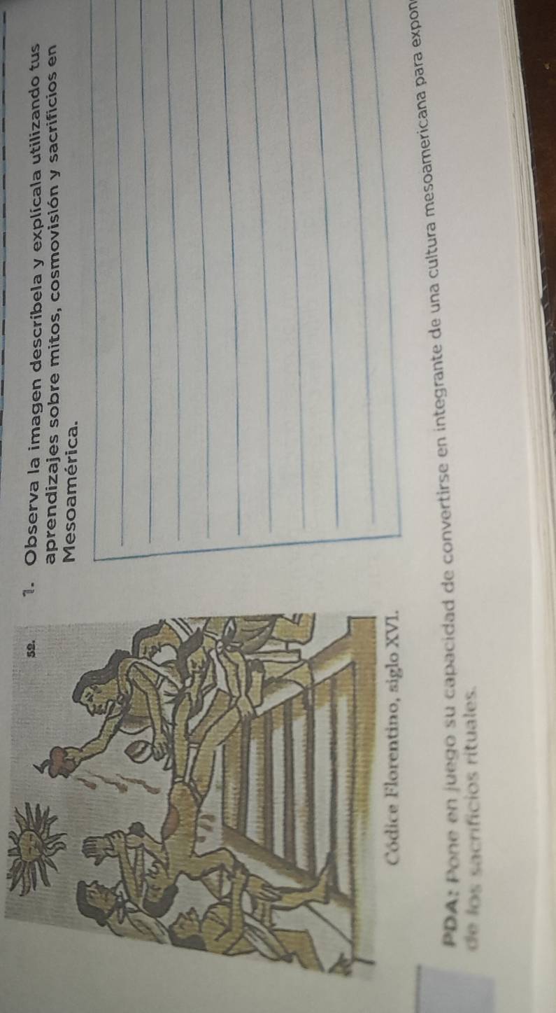 Observa la imagen descríbela y explícala utilizando tus 
aprendizajes sobre mitos, cosmovisión y sacrificios en 
_ 
Mesoamérica. 
_ 
_ 
_ 
_ 
_ 
_ 
_ 
_ 
_ 
_ 
_ 
__ 
PDA: Pone en juego su capacidad de convertirse en integrante de una cultura mesoamericana para expon 
de los sacrificios rituales.