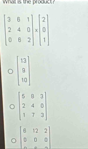 What is the product?
beginbmatrix 13 9 10endbmatrix
beginbmatrix 5&8&3 2&4&0 1&7&3endbmatrix
beginbmatrix 6&12&2 0&0&0 0&0&2endbmatrix