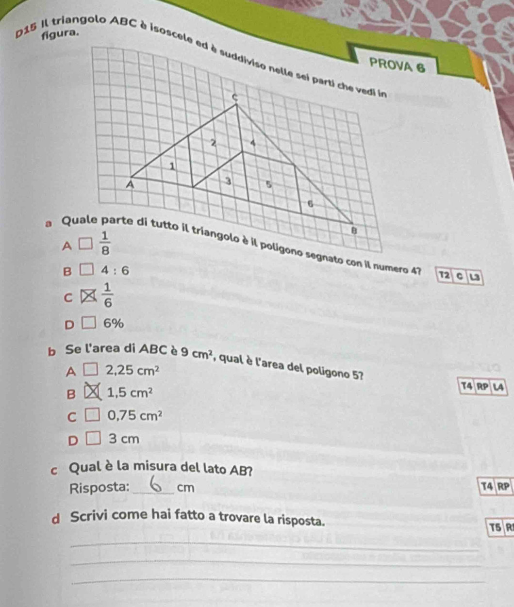 figura.
D15 il triangolo ABC è isoscele ed è suddiviso nelle sei parti che vedi ln
PROVA 6
a Quale
B 4:6
72 C L
C  1/6 
D 6%
b Se l'area di ABC è 9cm^2 , qual è l'area del poligono 57
A 2,25cm^2
B 1,5cm^2
T4 RP L4
C 0,75cm^2
D 3 cm
c Qual è la misura del lato AB?
Risposta:_ cm T4 RP
d Scrivi come hai fatto a trovare la risposta.
T5 R
_
_
_